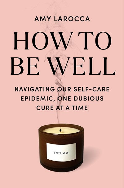 How to Be Well:  Navigating Our Self-Care Epidemic, One Dubious Cure at a Time  Amy Larocca