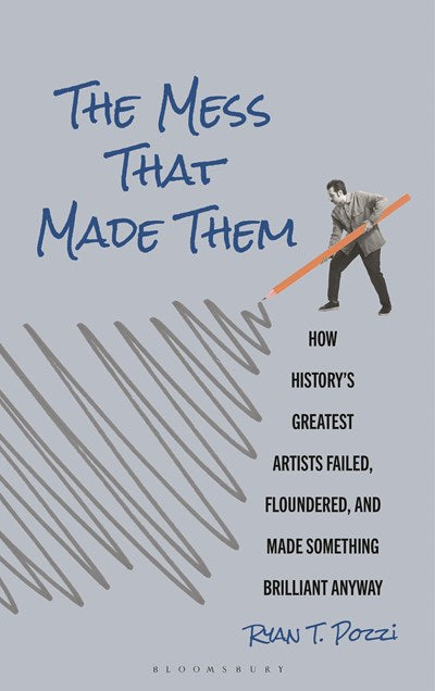 The Mess That Made Them: How History's Greatest Artists Failed, Floundered, and Made Something Brilliant Anyway